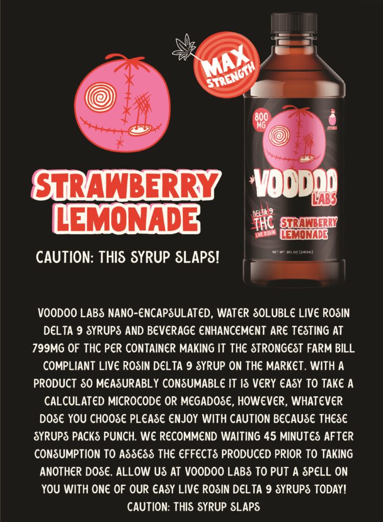 - Strawberry Lemonade Delta 9 800mg Syrup VOODOO LABS Nano-Encapsulated, water-soluble live rosin delta 9 syrups and beverage enhancement are testing at 799MG OF THC per container making it the strongest farm bill compliant live rosin delta 9 syrup on the market. With a product so measurably consumable it is very easy to take a calculated microcode or megadose, however, whatever dose you choose please enjoy with caution because these syrups packs punch. We recommend waiting 45 minutes after consumption to assess the effects produced prior to taking another dose. Allow us at voodoo labs to put a spell on you with one of our easy live rosin delta 9 syrups today CAUTION: THIS SYRUP SLAPS - CBD Modern